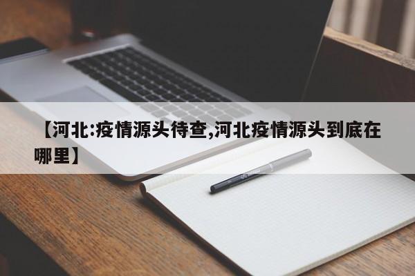【河北:疫情源头待查,河北疫情源头到底在哪里】