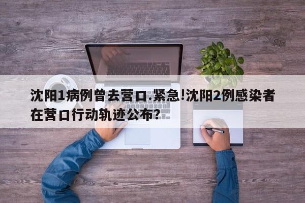 沈阳1病例曾去营口.紧急!沈阳2例感染者在营口行动轨迹公布？